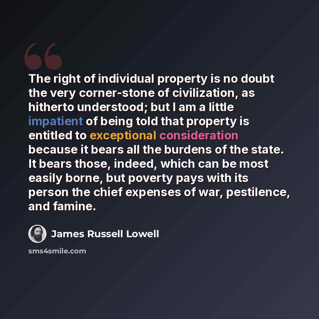 “The right of individual property is no doubt the very corner-stone of civilization, as hitherto understood; but I am a little impatient of being told that property is entitled to exceptional consideration because it bears all the burdens of the state. It bears those, indeed, which can be most…” quote by James Russell Lowell