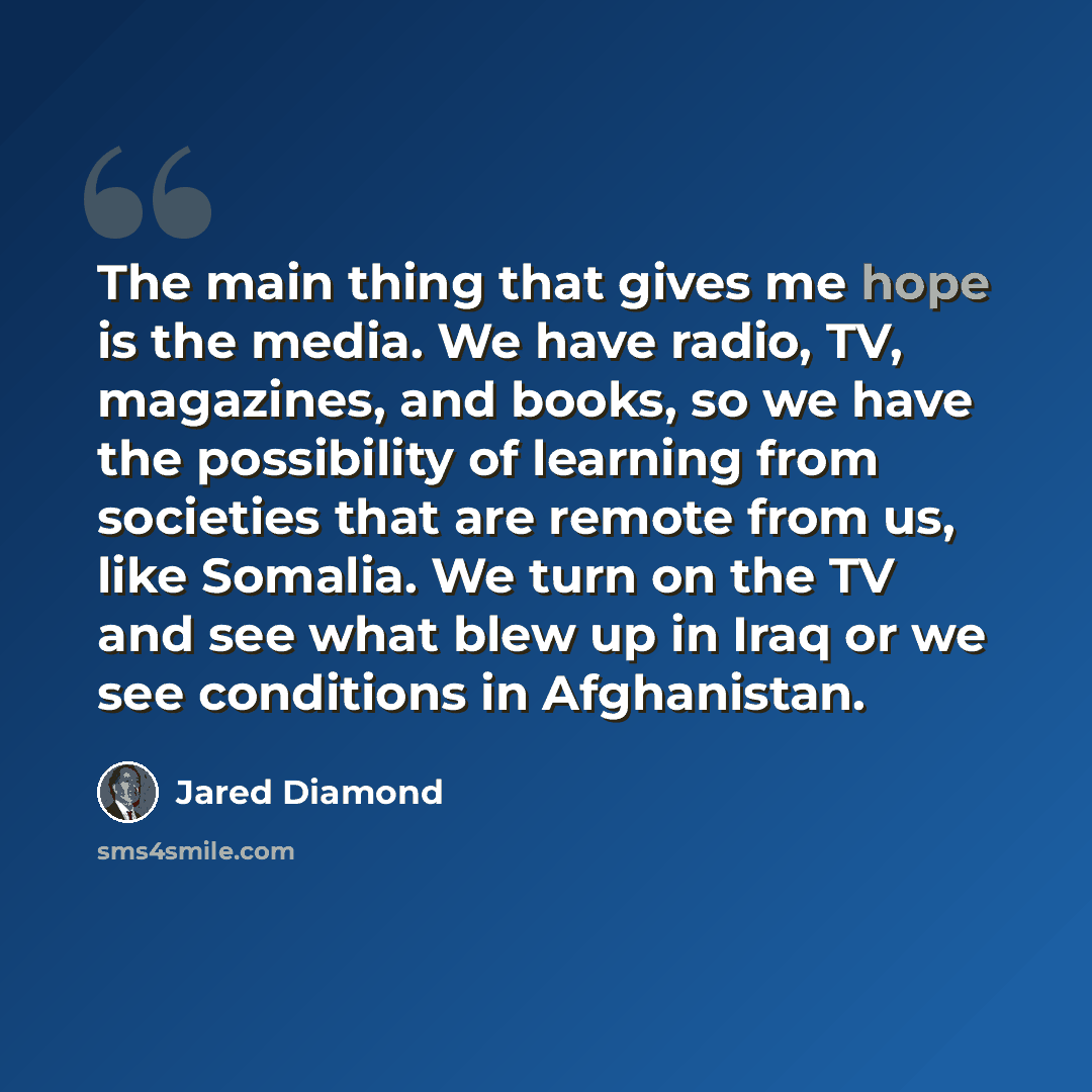 “The main thing that gives me hope is the media. We have radio, TV, magazines, and books, so we have the possibility of learning from societies that are remote from us, like Somalia. We turn on the TV and see what blew up in Iraq or we see conditions in Afghanistan.” quote by Jared Diamond