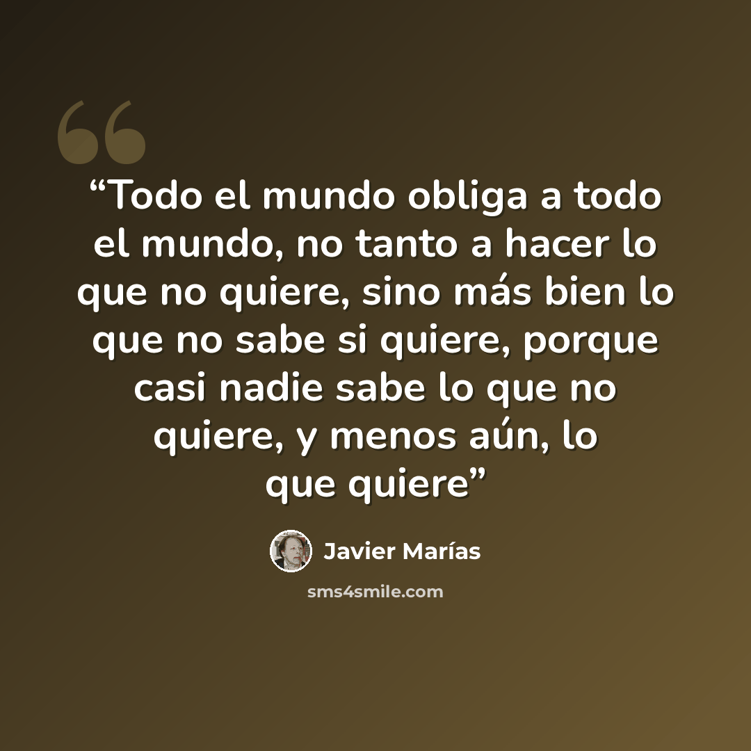 “Todo el mundo obliga a todo el mundo, no tanto a hacer lo que no quiere, sino más bien lo que no sabe si quiere, porque casi nadie sabe lo que no quiere, y menos aún, lo que quiere” quote by Javier Marías