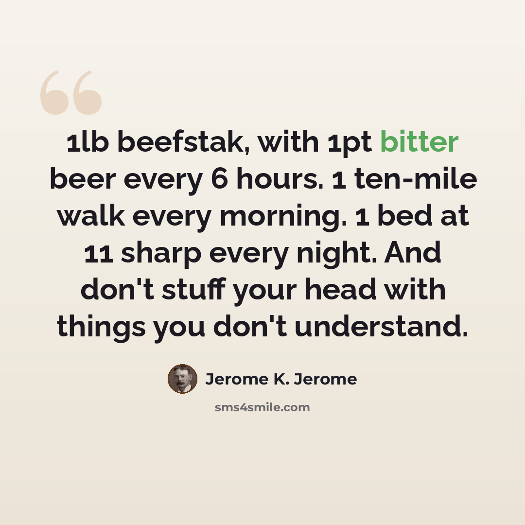 “1lb beefstak, with 1pt bitter beer every 6 hours. 1 ten-mile walk every morning. 1 bed at 11 sharp every night. And don't stuff your head with things you don't understand.” quote by Jerome K. Jerome