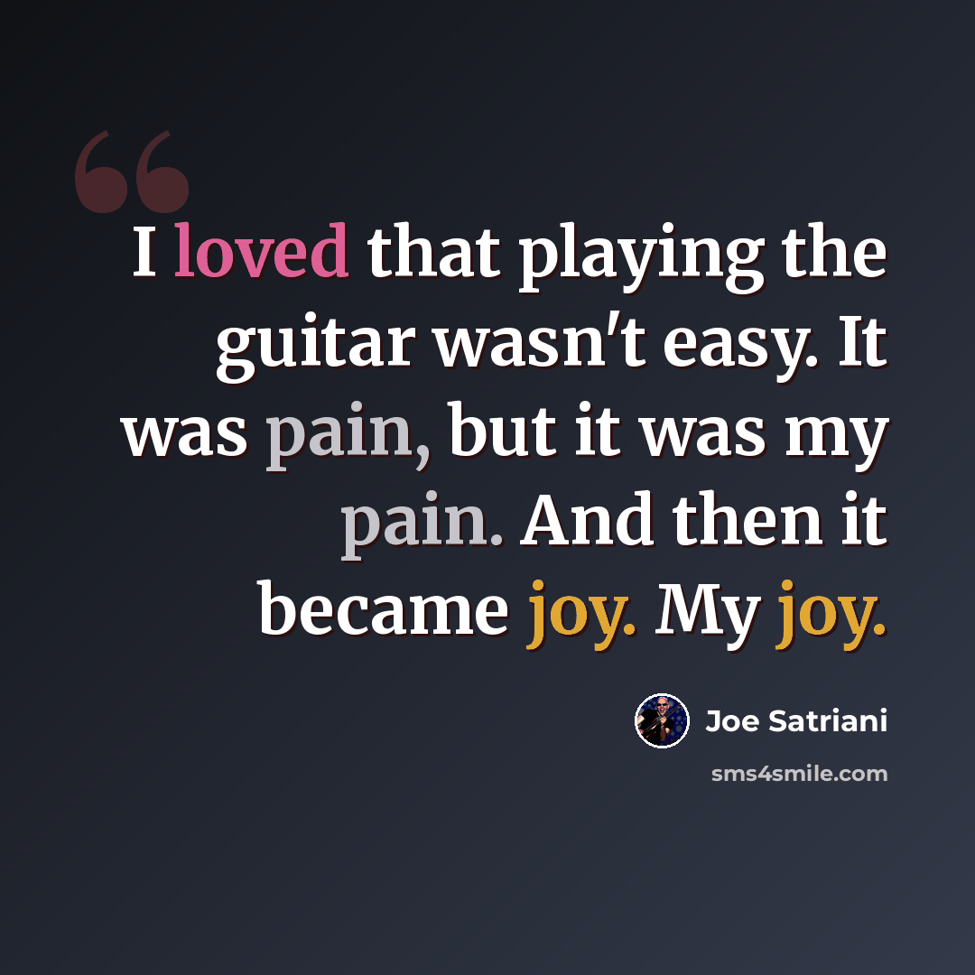 “I loved that playing the guitar wasn't easy. It was pain, but it was my pain. And then it became joy. My joy.” quote by Joe Satriani