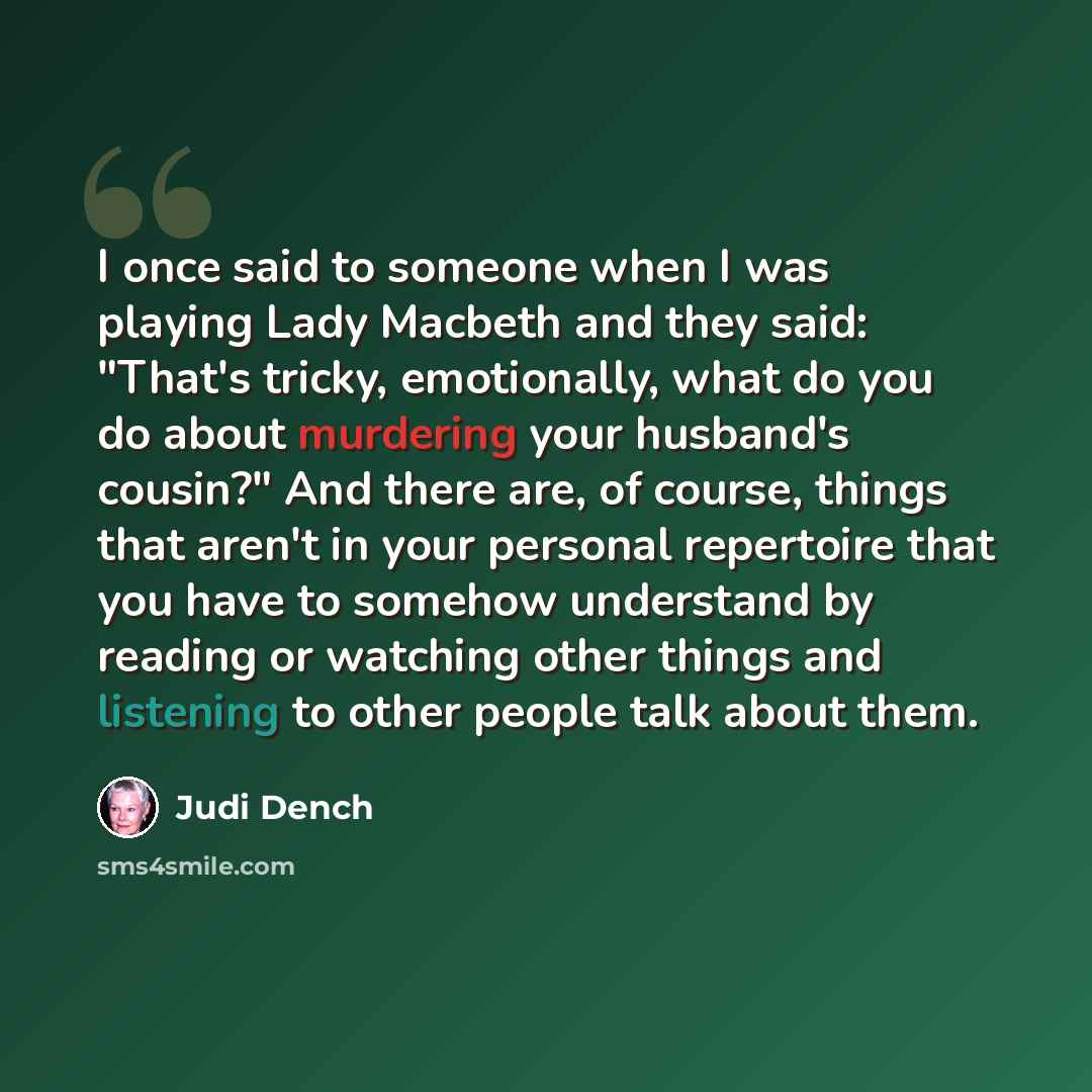 “I once said to someone when I was playing Lady Macbeth and they said: "That's tricky, emotionally, what do you do about murdering your husband's cousin?" And there are, of course, things that aren't in your personal repertoire that you have to somehow understand by reading or watching other things…” quote by Judi Dench