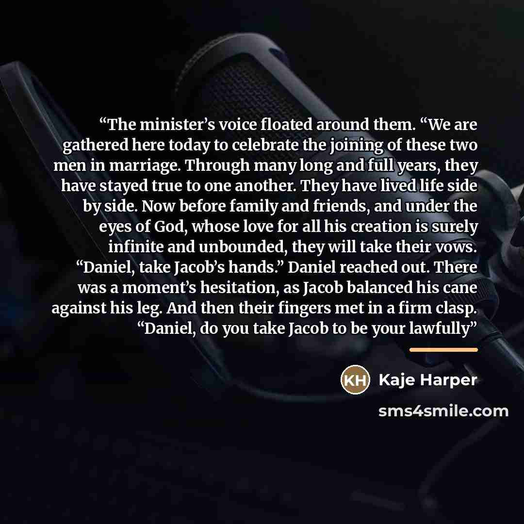 “The minister’s voice floated around them. “We are gathered here today to celebrate the joining of these two men in marriage. Through many long and full years, they have stayed true to one another. They have lived life side by side. Now before family and friends, and under the eyes of God, whose…” quote by Kaje Harper