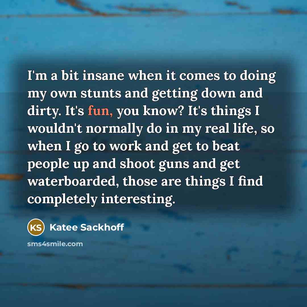 “I'm a bit insane when it comes to doing my own stunts and getting down and dirty. It's fun, you know? It's things I wouldn't normally do in my real life, so when I go to work and get to beat people up and shoot guns and get waterboarded, those are things I find completely interesting.” quote by Katee Sackhoff