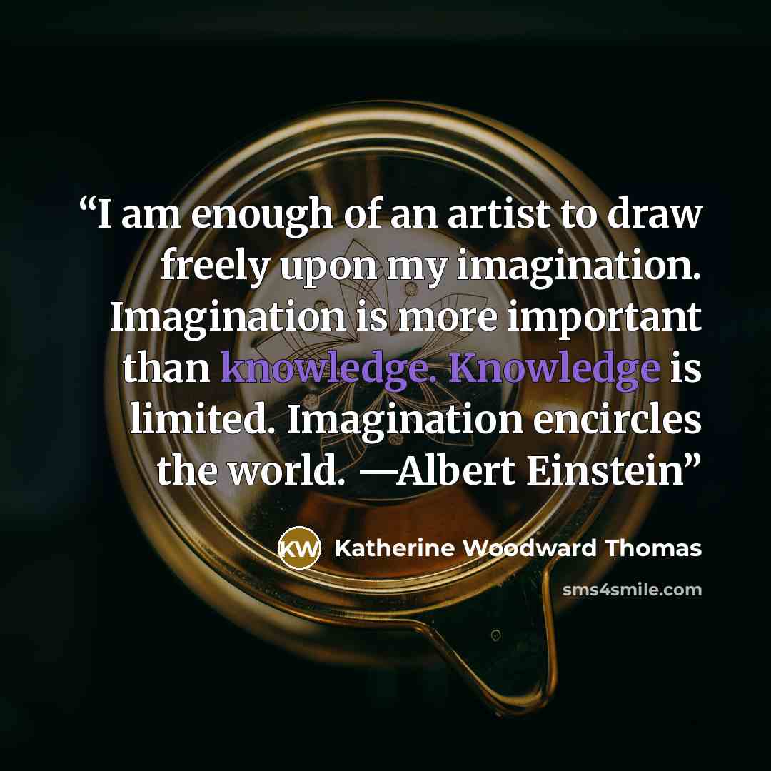“I am enough of an artist to draw freely upon my imagination. Imagination is more important than knowledge. Knowledge is limited. Imagination encircles the world. —Albert Einstein” quote by Katherine Woodward Thomas