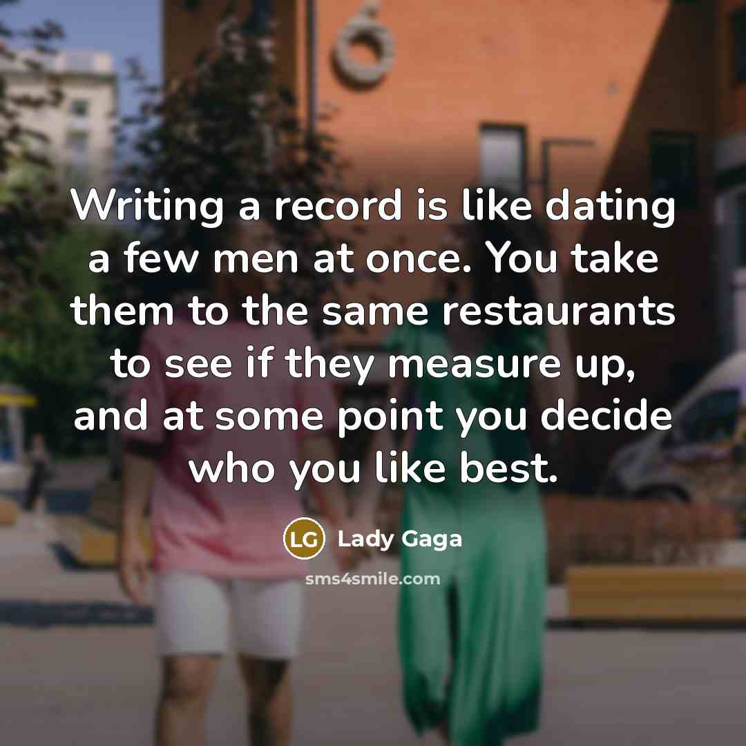 “Writing a record is like dating a few men at once. You take them to the same restaurants to see if they measure up, and at some point you decide who you like best.” quote by Lady Gaga