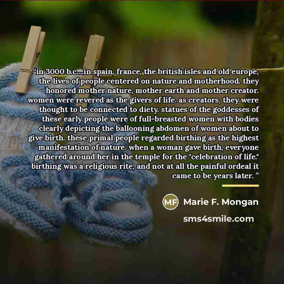 “in 3000 b.c…in spain, france, the british isles and old europe, the lives of people centered on nature and motherhood. they honored mother nature, mother earth and mother creator. women were revered as the givers of life. as creators, they were thought to be connected to diety. statues of the…” quote by Marie F. Mongan