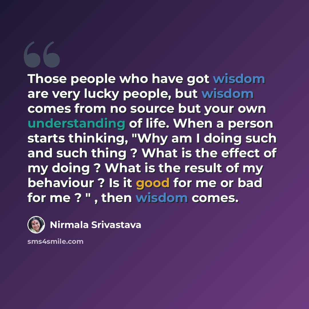 “Those people who have got wisdom are very lucky people, but wisdom comes from no source but your own understanding of life. When a person starts thinking, "Why am I doing such and such thing ? What is the effect of my doing ? What is the result of my behaviour ? Is it good for me or bad for me ? "…” quote by Nirmala Srivastava