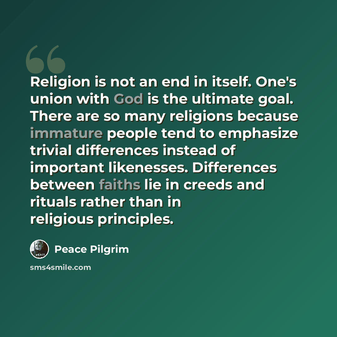 “Religion is not an end in itself. One's union with God is the ultimate goal. There are so many religions because immature people tend to emphasize trivial differences instead of important likenesses. Differences between faiths lie in creeds and rituals rather than in religious principles.” quote by Peace Pilgrim