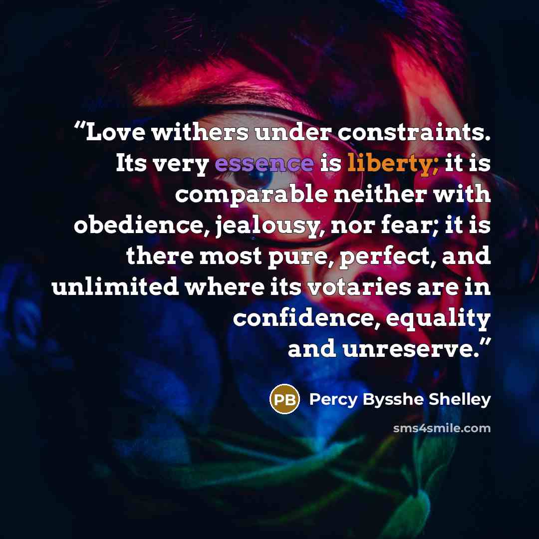 “Love withers under constraints. Its very essence is liberty; it is comparable neither with obedience, jealousy, nor fear; it is there most pure, perfect, and unlimited where its votaries are in confidence, equality and unreserve.” quote by Percy Bysshe Shelley