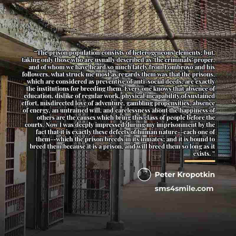 “The prison population consists of heterogeneous elements; but, taking only those who are usually described as 'the criminals' proper, and of whom we have heard so much lately from Lombroso and his followers, what struck me most as regards them was that the prisons, which are considered as…” quote by Peter Kropotkin