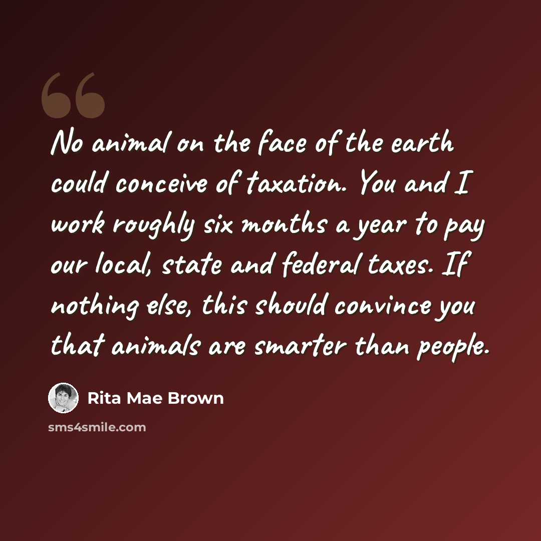 “No animal on the face of the earth could conceive of taxation. You and I work roughly six months a year to pay our local, state and federal taxes. If nothing else, this should convince you that animals are smarter than people.” quote by Rita Mae Brown