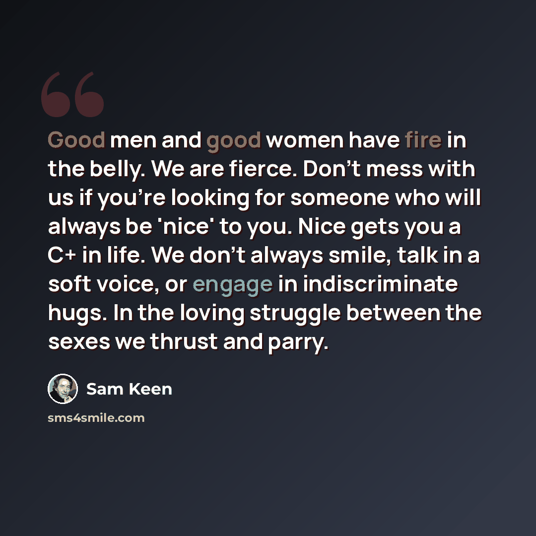 “Good men and good women have fire in the belly. We are fierce. Don't mess with us if you're looking for someone who will always be 'nice' to you. Nice gets you a C+ in life. We don't always smile, talk in a soft voice, or engage in indiscriminate hugs. In the loving struggle between the sexes we…” quote by Sam Keen