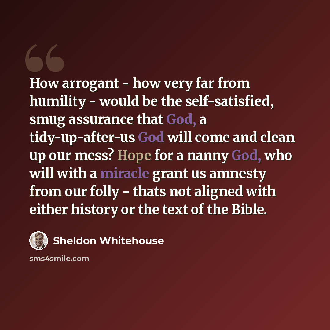 “How arrogant - how very far from humility - would be the self-satisfied, smug assurance that God, a tidy-up-after-us God will come and clean up our mess? Hope for a nanny God, who will with a miracle grant us amnesty from our folly - thats not aligned with either history or the text of the Bible.” quote by Sheldon Whitehouse
