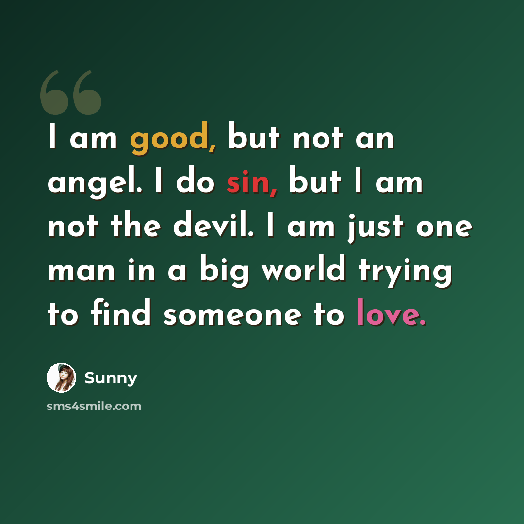 “I am good, but not an angel. I do sin, but I am not the devil. I am just one man in a big world trying to find someone to love.” quote by Sunny