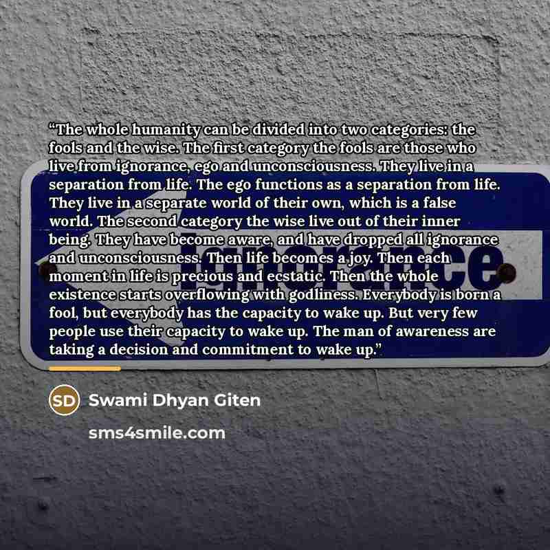 “The whole humanity can be divided into two categories: the fools and the wise. The first category the fools are those who live from ignorance, ego and unconsciousness. They live in a separation from life. The ego functions as a separation from life. They live in a separate world of their own…” quote by Swami Dhyan Giten