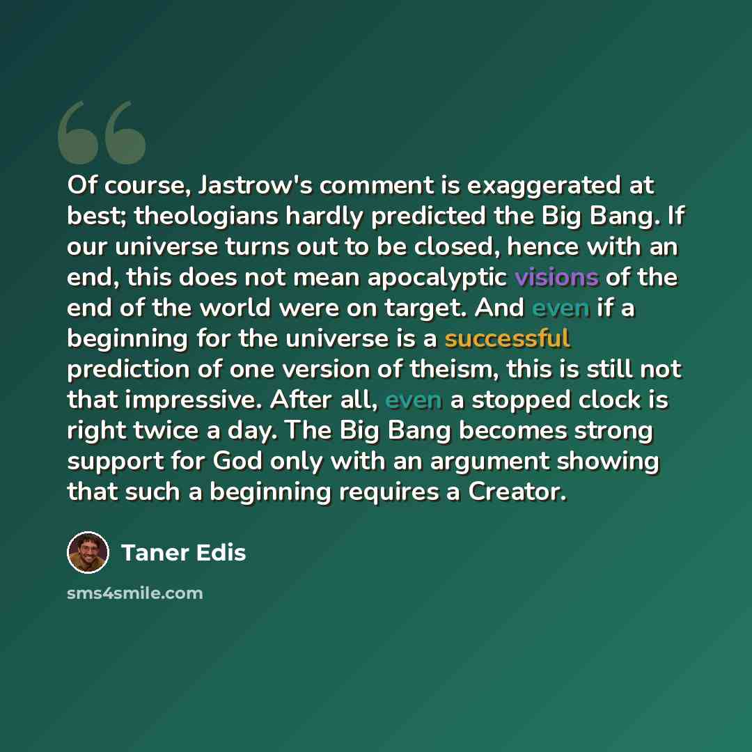 “Of course, Jastrow's comment is exaggerated at best; theologians hardly predicted the Big Bang. If our universe turns out to be closed, hence with an end, this does not mean apocalyptic visions of the end of the world were on target. And even if a beginning for the universe is a successful…” quote by Taner Edis