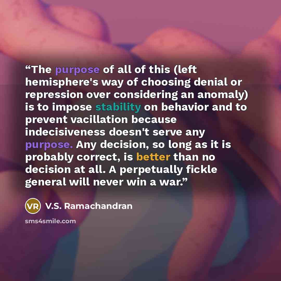 “The purpose of all of this (left hemisphere's way of choosing denial or repression over considering an anomaly) is to impose stability on behavior and to prevent vacillation because indecisiveness doesn't serve any purpose. Any decision, so long as it is probably correct, is better than no…” quote by V.S. Ramachandran