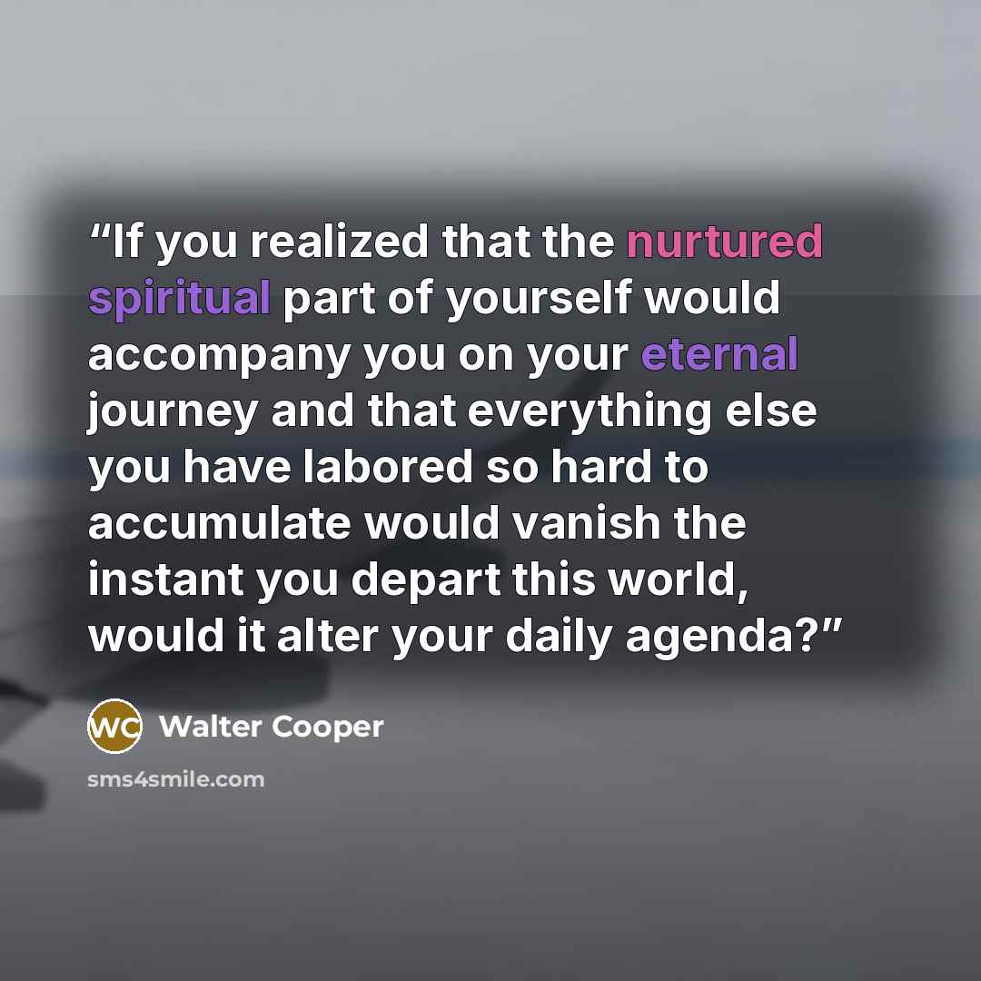 “If you realized that the nurtured spiritual part of yourself would accompany you on your eternal journey and that everything else you have labored so hard to accumulate would vanish the instant you depart this world, would it alter your daily agenda?” quote by Walter Cooper