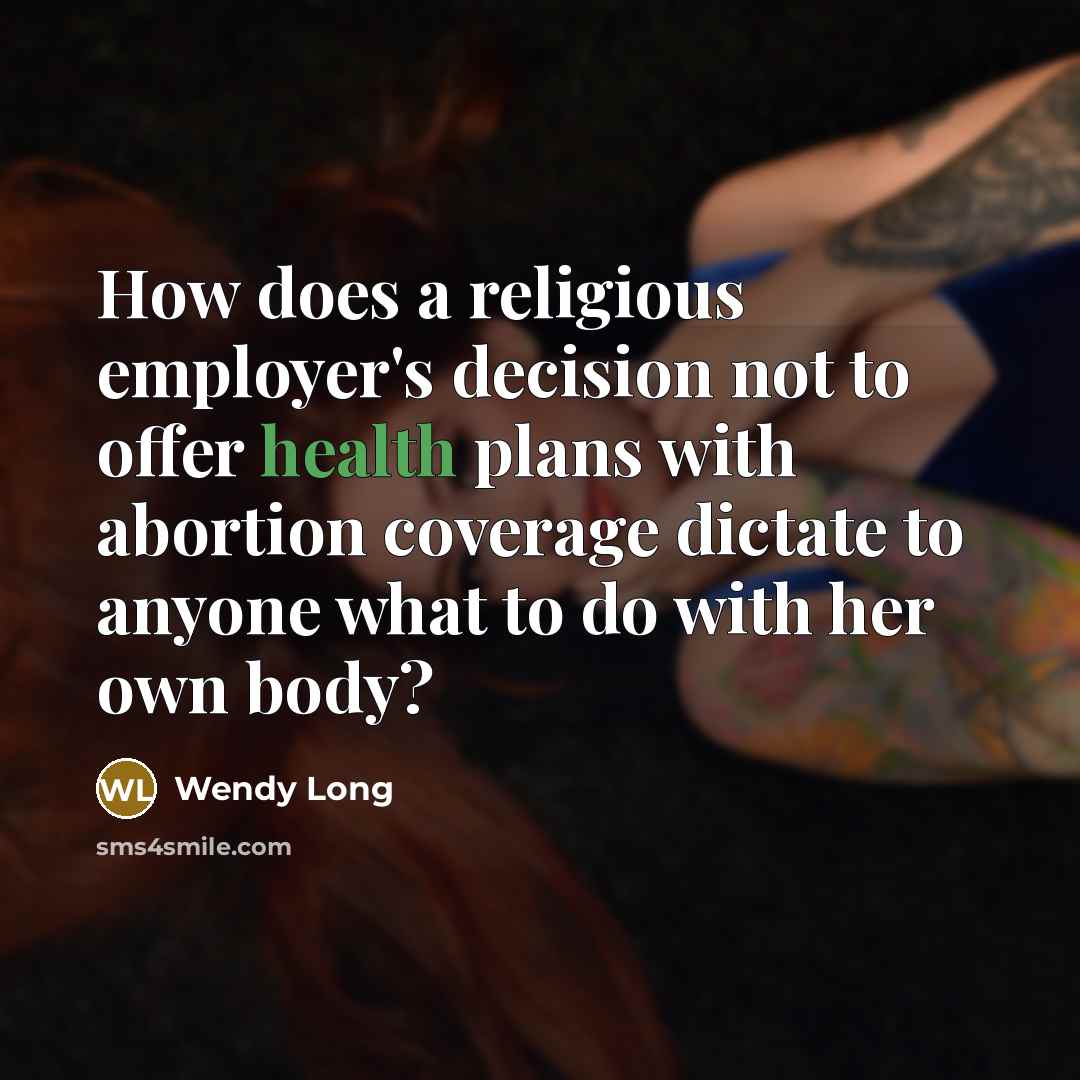 “How does a religious employer's decision not to offer health plans with abortion coverage dictate to anyone what to do with her own body?” quote by Wendy Long