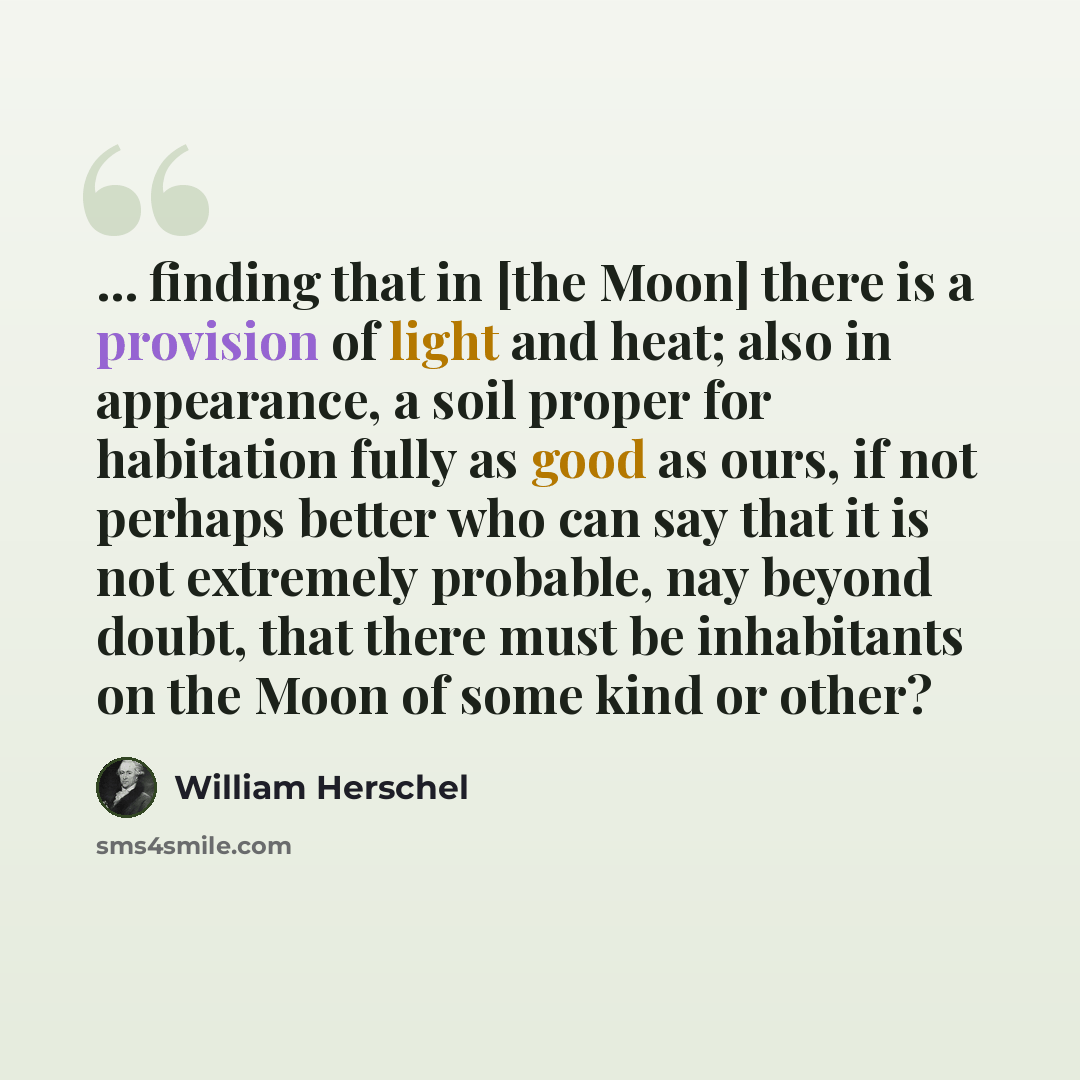 “... finding that in [the Moon] there is a provision of light and heat; also in appearance, a soil proper for habitation fully as good as ours, if not perhaps better who can say that it is not extremely probable, nay beyond doubt, that there must be inhabitants on the Moon of some kind or other?” quote by William Herschel