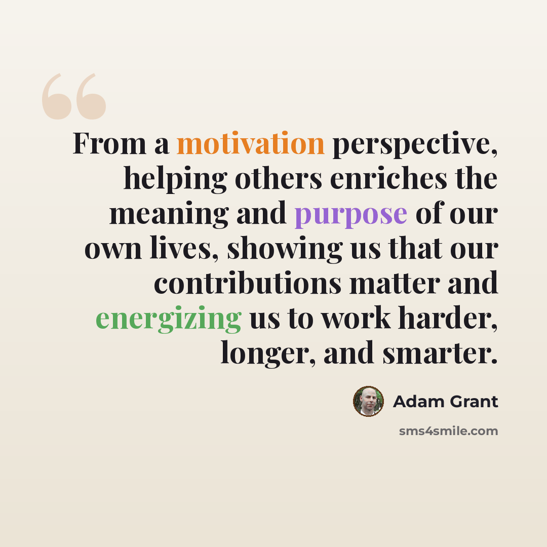 “From a motivation perspective, helping others enriches the meaning and purpose of our own lives, showing us that our contributions matter and energizing us to work harder, longer, and smarter.” quote by Adam Grant