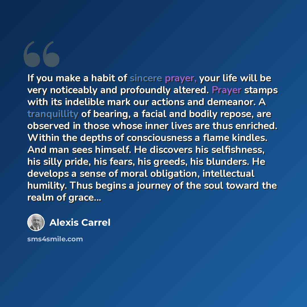 “If you make a habit of sincere prayer, your life will be very noticeably and profoundly altered. Prayer stamps with its indelible mark our actions and demeanor. A tranquillity of bearing, a facial and bodily repose, are observed in those whose inner lives are thus enriched. Within the depths of…” quote by Alexis Carrel