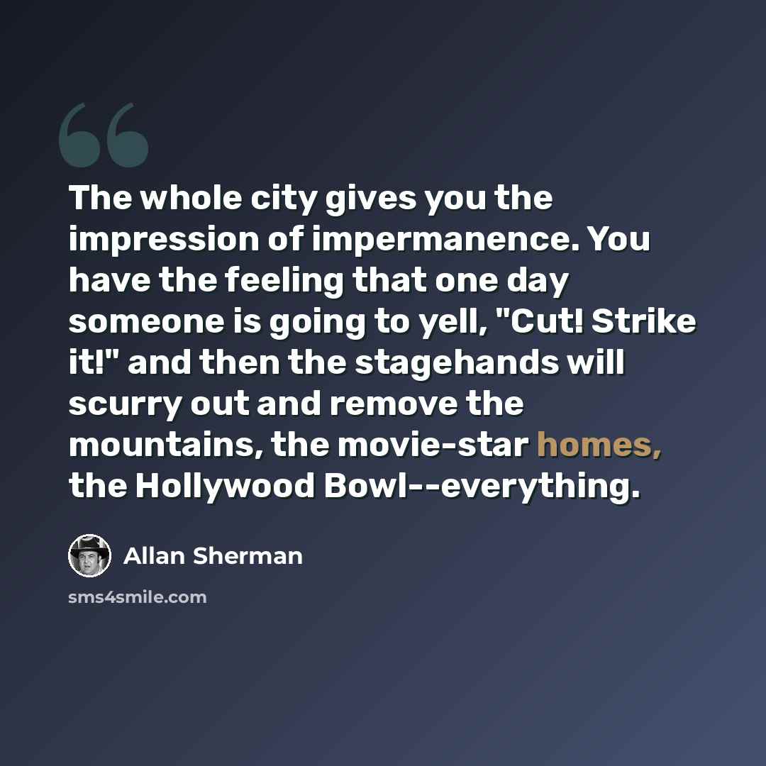 “The whole city gives you the impression of impermanence. You have the feeling that one day someone is going to yell, "Cut! Strike it!" and then the stagehands will scurry out and remove the mountains, the movie-star homes, the Hollywood Bowl--everything.” quote by Allan Sherman
