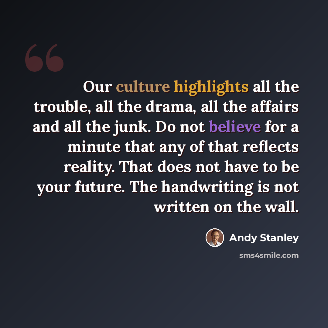 “Our culture highlights all the trouble, all the drama, all the affairs and all the junk. Do not believe for a minute that any of that reflects reality. That does not have to be your future. The handwriting is not written on the wall.” quote by Andy Stanley