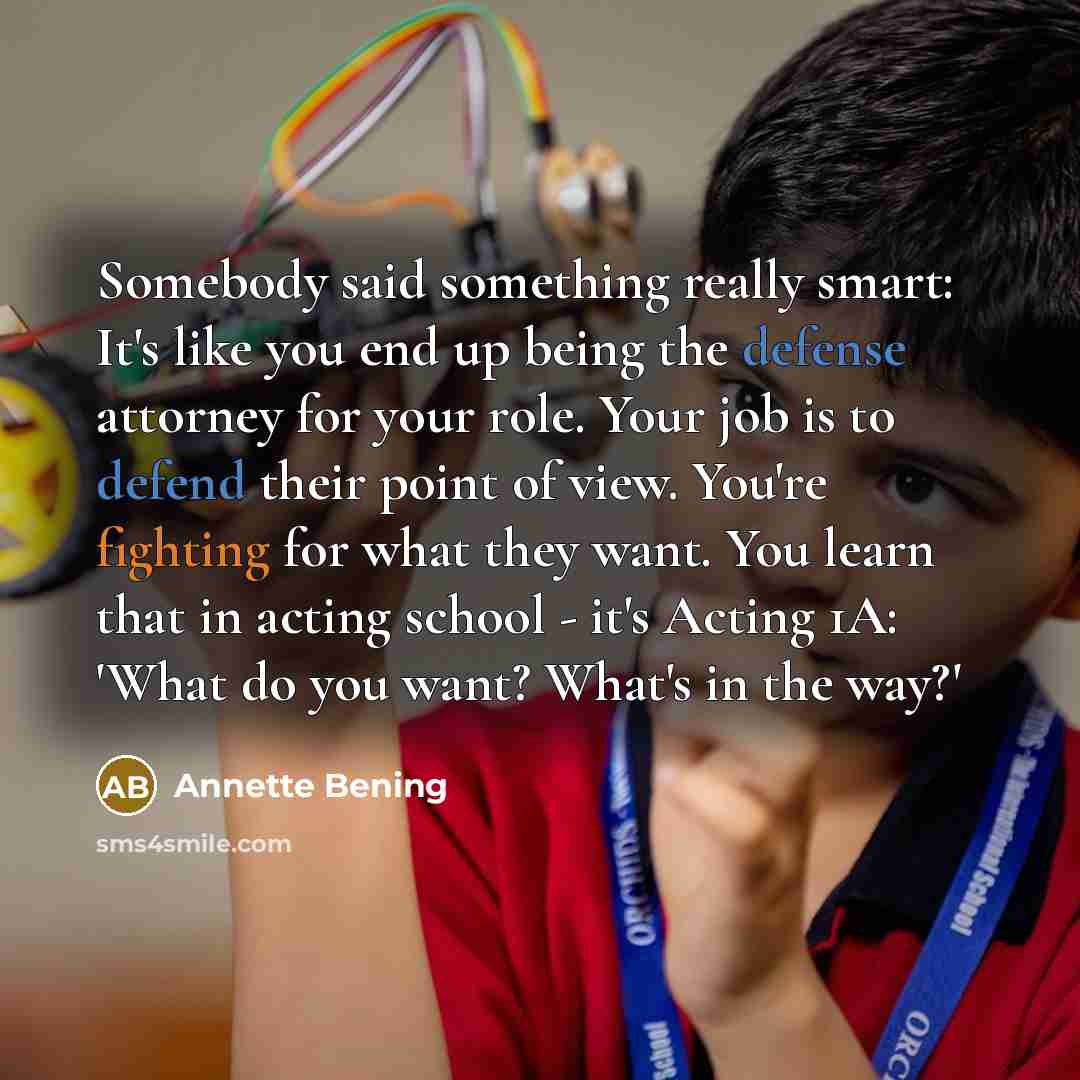 “Somebody said something really smart: It's like you end up being the defense attorney for your role. Your job is to defend their point of view. You're fighting for what they want. You learn that in acting school - it's Acting 1A: 'What do you want? What's in the way?'” quote by Annette Bening