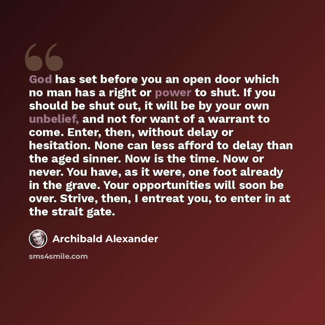 “God has set before you an open door which no man has a right or power to shut. If you should be shut out, it will be by your own unbelief, and not for want of a warrant to come. Enter, then, without delay or hesitation. None can less afford to delay than the aged sinner. Now is the time. Now or…” quote by Archibald Alexander