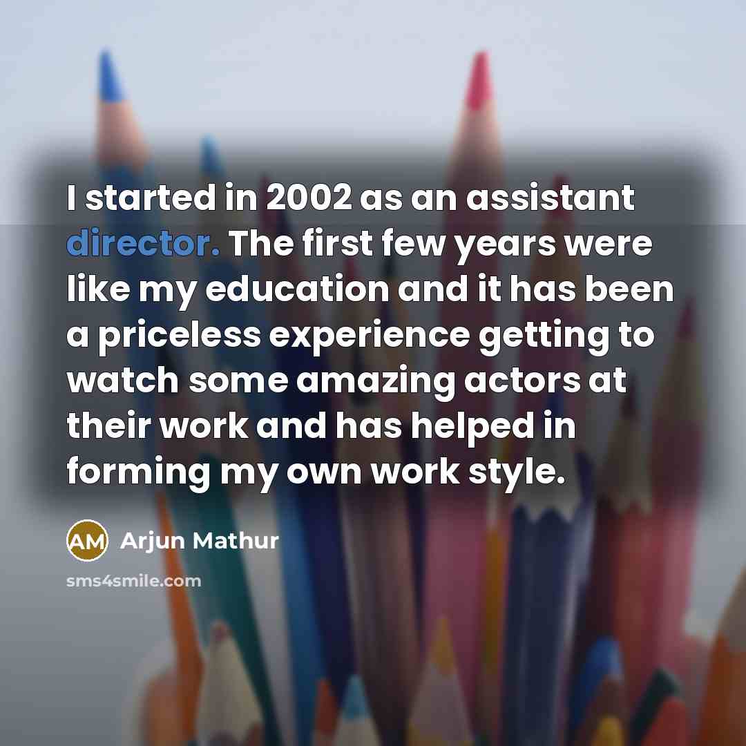 “I started in 2002 as an assistant director. The first few years were like my education and it has been a priceless experience getting to watch some amazing actors at their work and has helped in forming my own work style.” quote by Arjun Mathur