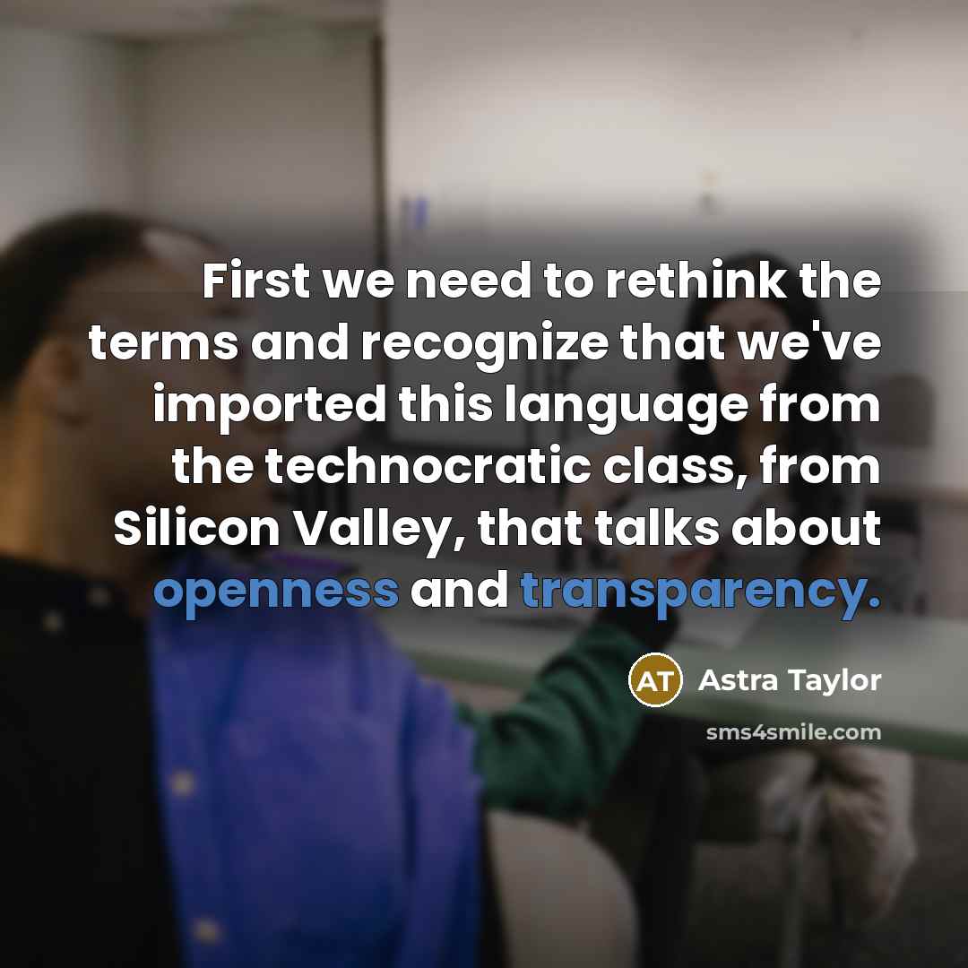 “First we need to rethink the terms and recognize that we've imported this language from the technocratic class, from Silicon Valley, that talks about openness and transparency.” quote by Astra Taylor
