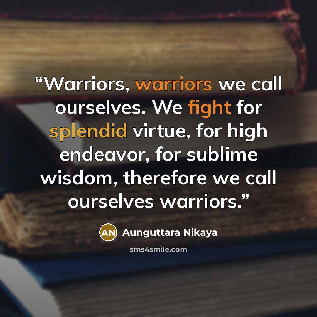 “Warriors, warriors we call ourselves. We fight for splendid virtue, for high endeavor, for sublime wisdom, therefore we call ourselves warriors.” quote by Aunguttara Nikaya