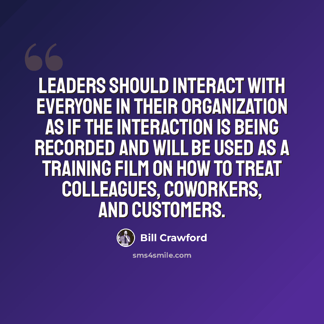 “Leaders should interact with everyone in their organization as if the interaction is being recorded and will be used as a training film on how to treat colleagues, coworkers, and customers.” quote by Bill Crawford
