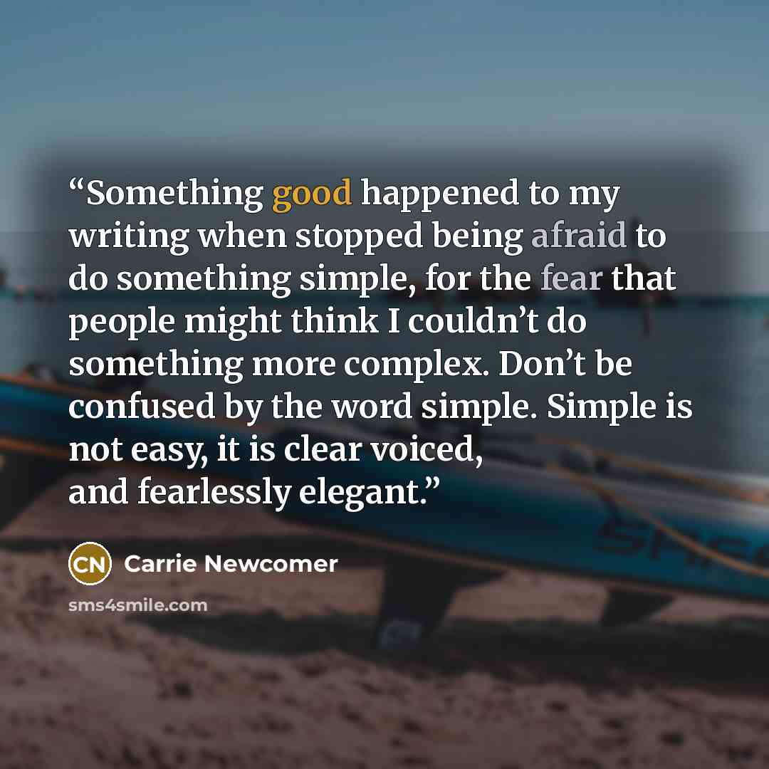 “Something good happened to my writing when stopped being afraid to do something simple, for the fear that people might think I couldn’t do something more complex. Don’t be confused by the word simple. Simple is not easy, it is clear voiced, and fearlessly elegant.” quote by Carrie Newcomer