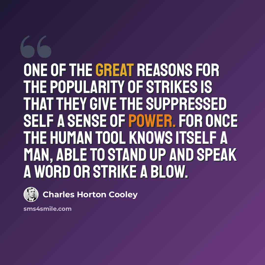 “One of the great reasons for the popularity of strikes is that they give the suppressed self a sense of power. For once the human tool knows itself a man, able to stand up and speak a word or strike a blow.” quote by Charles Horton Cooley