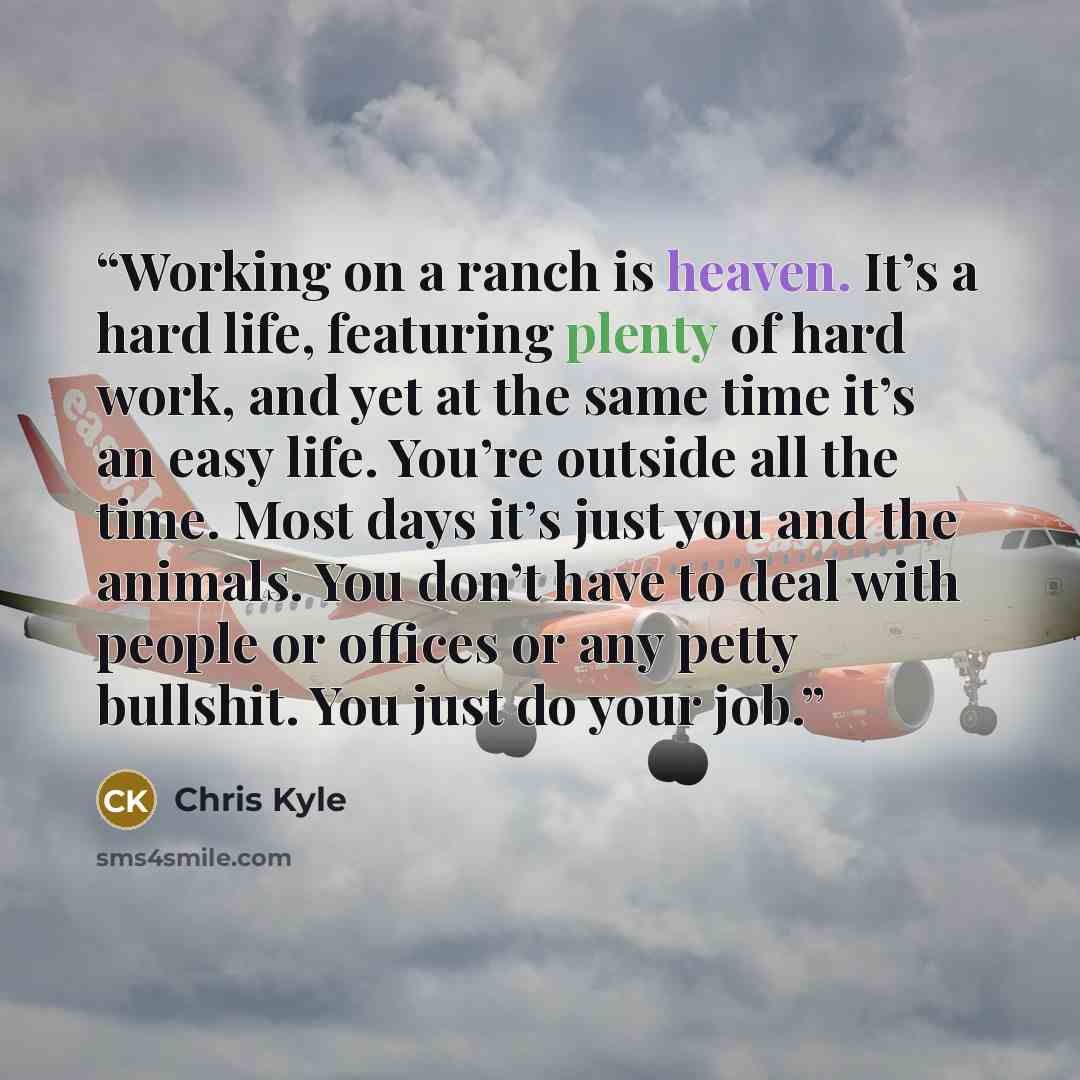 “Working on a ranch is heaven. It’s a hard life, featuring plenty of hard work, and yet at the same time it’s an easy life. You’re outside all the time. Most days it’s just you and the animals. You don’t have to deal with people or offices or any petty bullshit. You just do your job.” quote by Chris Kyle