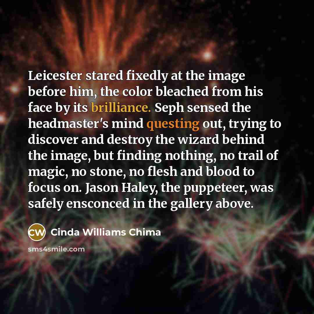 “Leicester stared fixedly at the image before him, the color bleached from his face by its brilliance. Seph sensed the headmaster's mind questing out, trying to discover and destroy the wizard behind the image, but finding nothing, no trail of magic, no stone, no flesh and blood to focus on. Jason…” quote by Cinda Williams Chima