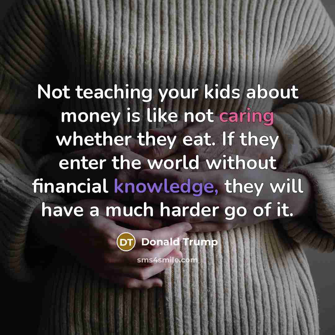 “Not teaching your kids about money is like not caring whether they eat. If they enter the world without financial knowledge, they will have a much harder go of it.” quote by Donald Trump