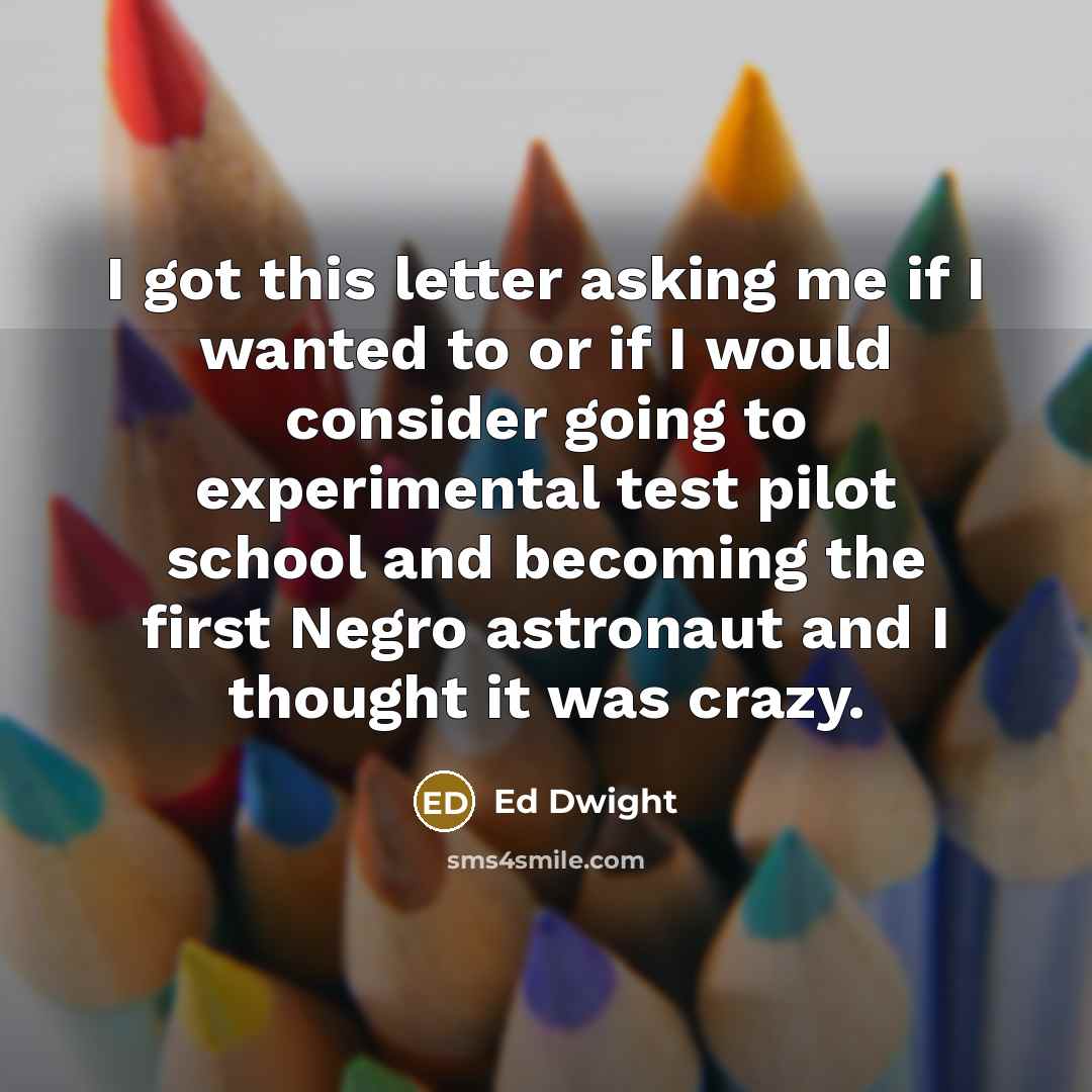 “I got this letter asking me if I wanted to or if I would consider going to experimental test pilot school and becoming the first Negro astronaut and I thought it was crazy.” quote by Ed Dwight