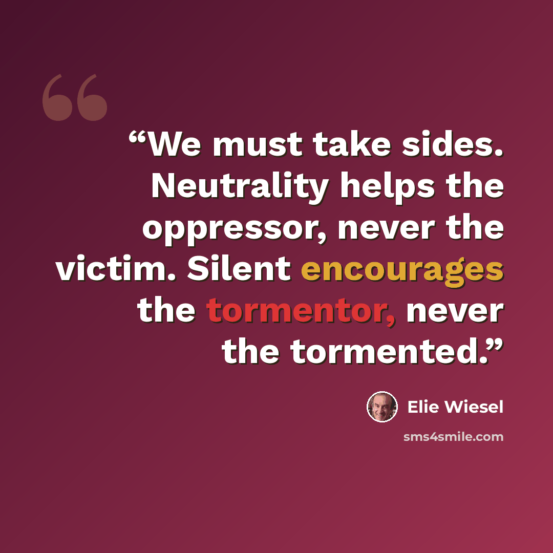 “We must take sides. Neutrality helps the oppressor, never the victim. Silent encourages the tormentor, never the tormented.” quote by Elie Wiesel