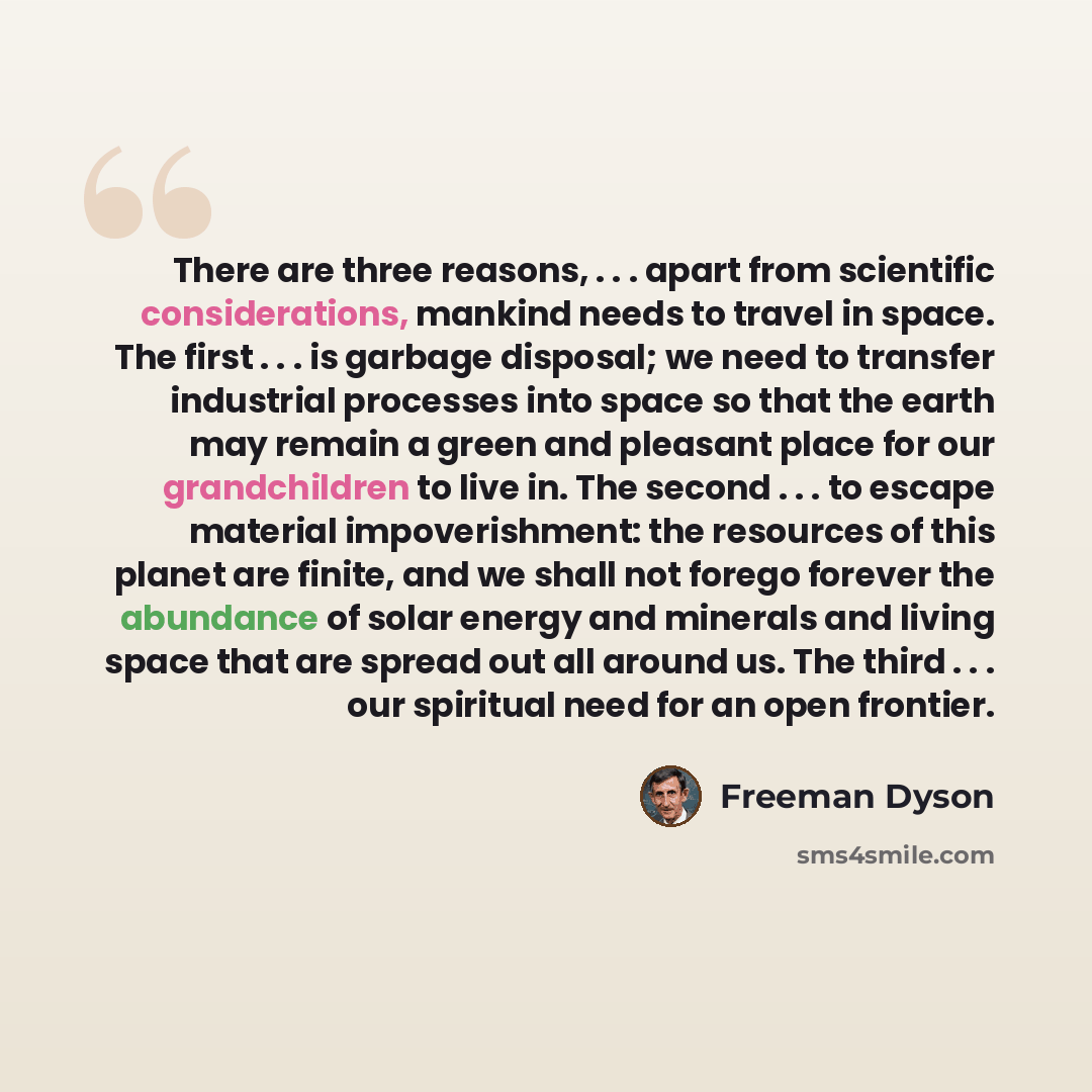 “There are three reasons, . . . apart from scientific considerations, mankind needs to travel in space. The first . . . is garbage disposal; we need to transfer industrial processes into space so that the earth may remain a green and pleasant place for our grandchildren to live in. The second…” quote by Freeman Dyson