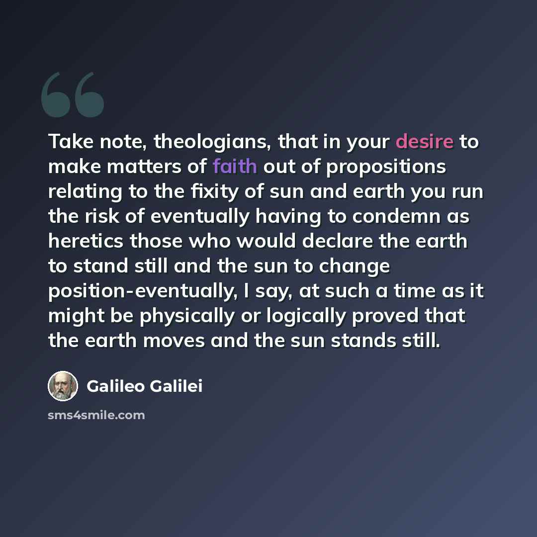 “Take note, theologians, that in your desire to make matters of faith out of propositions relating to the fixity of sun and earth you run the risk of eventually having to condemn as heretics those who would declare the earth to stand still and the sun to change position-eventually, I say, at such a…” quote by Galileo Galilei
