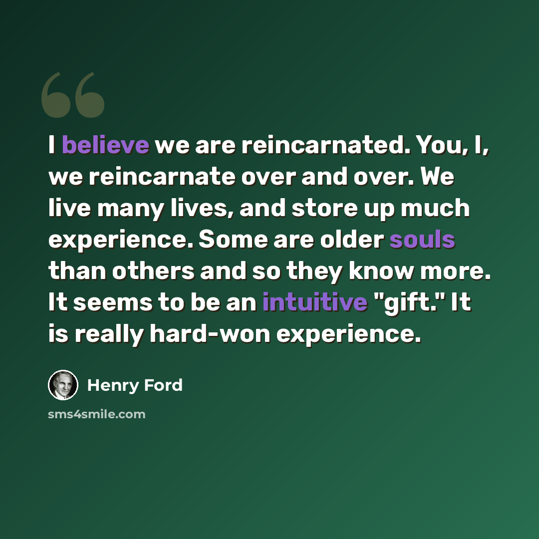 “I believe we are reincarnated. You, I, we reincarnate over and over. We live many lives, and store up much experience. Some are older souls than others and so they know more. It seems to be an intuitive "gift." It is really hard-won experience.” quote by Henry Ford