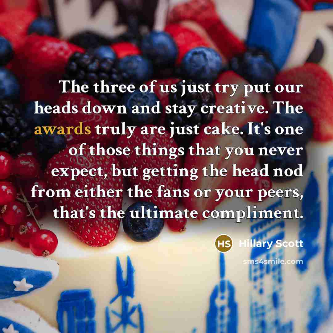 “The three of us just try put our heads down and stay creative. The awards truly are just cake. It's one of those things that you never expect, but getting the head nod from either the fans or your peers, that's the ultimate compliment.” quote by Hillary Scott