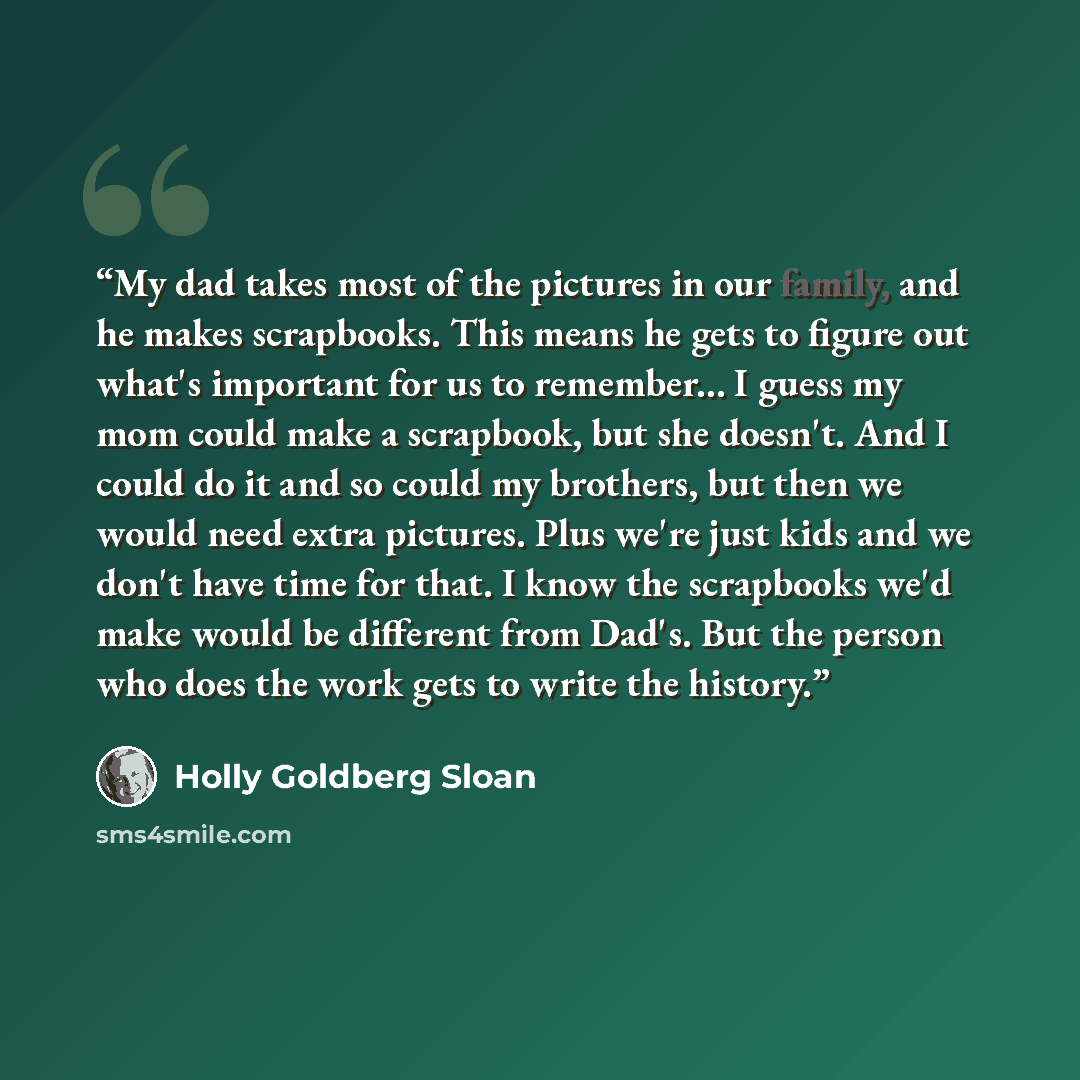 “My dad takes most of the pictures in our family, and he makes scrapbooks. This means he gets to figure out what's important for us to remember... I guess my mom could make a scrapbook, but she doesn't. And I could do it and so could my brothers, but then we would need extra pictures. Plus we're…” quote by Holly Goldberg Sloan