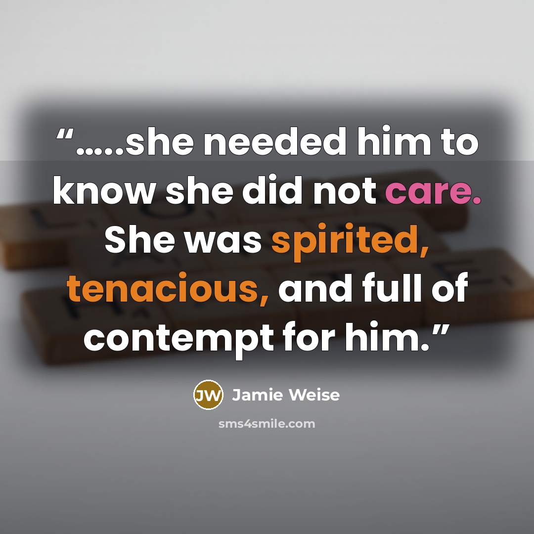 “…..she needed him to know she did not care. She was spirited, tenacious, and full of contempt for him.” quote by Jamie Weise