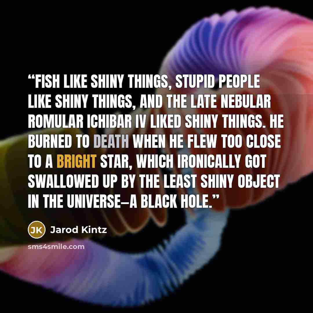 “Fish like shiny things, stupid people like shiny things, and the late Nebular Romular Ichibar IV liked shiny things. He burned to death when he flew too close to a bright star, which ironically got swallowed up by the least shiny object in the universe—a black hole.” quote by Jarod Kintz