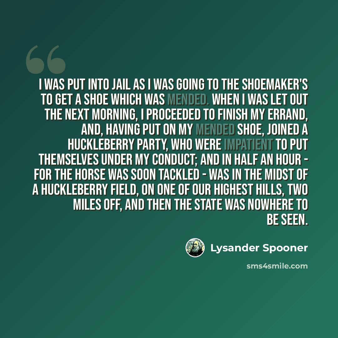“I was put into jail as I was going to the shoemaker's to get a shoe which was mended. When I was let out the next morning, I proceeded to finish my errand, and, having put on my mended shoe, joined a huckleberry party, who were impatient to put themselves under my conduct; and in half an hour…” quote by Lysander Spooner